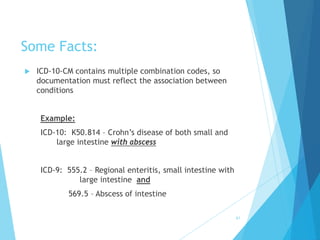 Some Facts:
 ICD-10-CM contains multiple combination codes, so
documentation must reflect the association between
conditions
Example:
ICD-10: K50.814 – Crohn’s disease of both small and
large intestine with abscess
ICD-9: 555.2 – Regional enteritis, small intestine with
large intestine and
569.5 – Abscess of intestine
61
 