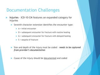 Documentation Challenges
 Injuries – ICD-10-CM features an expanded category for
injuries
 Seventh character extension identifies the encounter type:
 A = initial encounter
 D = subsequent encounter for fracture with routine healing
 G = subsequent encounter for fracture with delayed healing
 S = sequela of fracture
 Size and depth of the injury must be coded – needs to be captured
from provider’s documentation
 Cause of the injury should be documented and coded
64
 