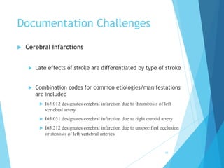 Documentation Challenges
 Cerebral Infarctions
 Late effects of stroke are differentiated by type of stroke
 Combination codes for common etiologies/manifestations
are included
 I63.012 designates cerebral infarction due to thrombosis of left
vertebral artery
 I63.031 designates cerebral infarction due to right carotid artery
 I63.212 designates cerebral infarction due to unspecified occlusion
or stenosis of left vertebral arteries
66
 