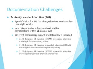 Documentation Challenges
 Acute Myocardial Infarction (AMI)
 Age definition for AMI has changed to four weeks rather
than eight weeks
 New categories for subsequent AMI and for
complications within 28 days of AMI
 Different terminology is used and laterality is included
 I21.01 designates ST elevation (STEMI) myocardial infarction
involving left main coronary artery
 I21.02 designates ST elevation myocardial infarction (STEMI)
involving left anterior descending coronary artery
 I21.09 designates ST elevation (STEMI) myocardial infarction
involving other coronary artery of anterior wall
67
 