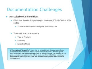 Documentation Challenges
 Musculoskeletal Conditions
 ICD-9 has 8 codes for pathologic fractures; ICD-10-CM has 150+
codes
 7th character is used to designate episode of care
 Traumatic fractures require
 Type of Fracture
 Laterality
 Episode of Care
68
A Warning About “Unspecified” – some may be tempted to take the easy road and code
“unspecified” if documentation doesn’t support more specific codes. We warn against
this!! While there is an unspecified code in ICD-10, and you can code it all you want, in 2-3
years when you review your severity and risk scores you will be in bad shape because you
won’t have the specificity in your codes that you need to justify higher levels and better
reimbursement.
 