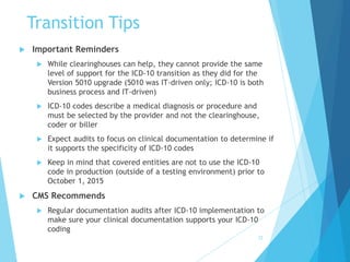 Transition Tips
 Important Reminders
 While clearinghouses can help, they cannot provide the same
level of support for the ICD-10 transition as they did for the
Version 5010 upgrade (5010 was IT-driven only; ICD-10 is both
business process and IT-driven)
 ICD-10 codes describe a medical diagnosis or procedure and
must be selected by the provider and not the clearinghouse,
coder or biller
 Expect audits to focus on clinical documentation to determine if
it supports the specificity of ICD-10 codes
 Keep in mind that covered entities are not to use the ICD-10
code in production (outside of a testing environment) prior to
October 1, 2015
 CMS Recommends
 Regular documentation audits after ICD-10 implementation to
make sure your clinical documentation supports your ICD-10
coding
72
 
