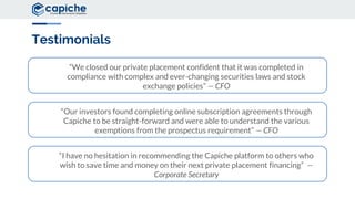 Testimonials
“I have no hesitation in recommending the Capiche platform to others who
wish to save time and money on their next private placement financing” —
Corporate Secretary
“Our investors found completing online subscription agreements through
Capiche to be straight-forward and were able to understand the various
exemptions from the prospectus requirement” — CFO
“We closed our private placement confident that it was completed in
compliance with complex and ever-changing securities laws and stock
exchange policies” — CFO
 