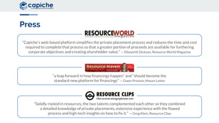 “Solidly rooted in resources, the two talents complemented each other as they combined
a detailed knowledge of private placements, extensive experience with the flawed
process and high-tech insights on how to fix it.” — Greg Klein, Resource Clips
“a leap forward in how financings happen” and “should become the
standard new platform for financings” — Gwen Preston, Maven Letter
“Capiche’s web-based platform simplifies the private placement process and reduces the time and cost
required to complete that process so that a greater portion of proceeds are available for furthering
corporate objectives and creating shareholder value.” — Ellsworth Dickson, Resource World Magazine
Press
 