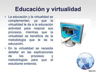 Educación y virtualidad
• La educación y la virtualidad se
  complementan, ya que la
  virtualidad le da a la educación
  actividad para mejorar sus
  procesos, mientras que la
  virtualidad se beneficia de la
  metodología que le da la
  educación.
• En la virtualidad se necesita
  detallar en las explicaciones
  de       los     procesos      y
  metodologías para que el
  estudiante entienda.
 
