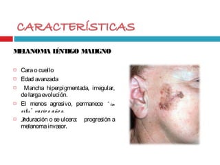 MELANOMA LÉNTIGO MALIGNO
 Carao cuello
 Edad avanzada
 Mancha hiperpigmentada, irregular,
delargaevolución.
 El menos agresivo, permanece “ in
situ” vario s año s.
 Induración o se ulcera: progresión a
melanomainvasor.
 