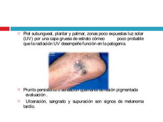 Piel subungueal, plantar y palmar, zonas poco expuestas luz solar
(UV) por una capa gruesa de estrato córneo poco probable
quelaradiación UV desempeñefunción en lapatogenia.
 Prurito persistente o sensación quemantedelesión pigmentada
evaluación .
 Ulceración, sangrado y supuración son signos de melanoma
tardío.
 