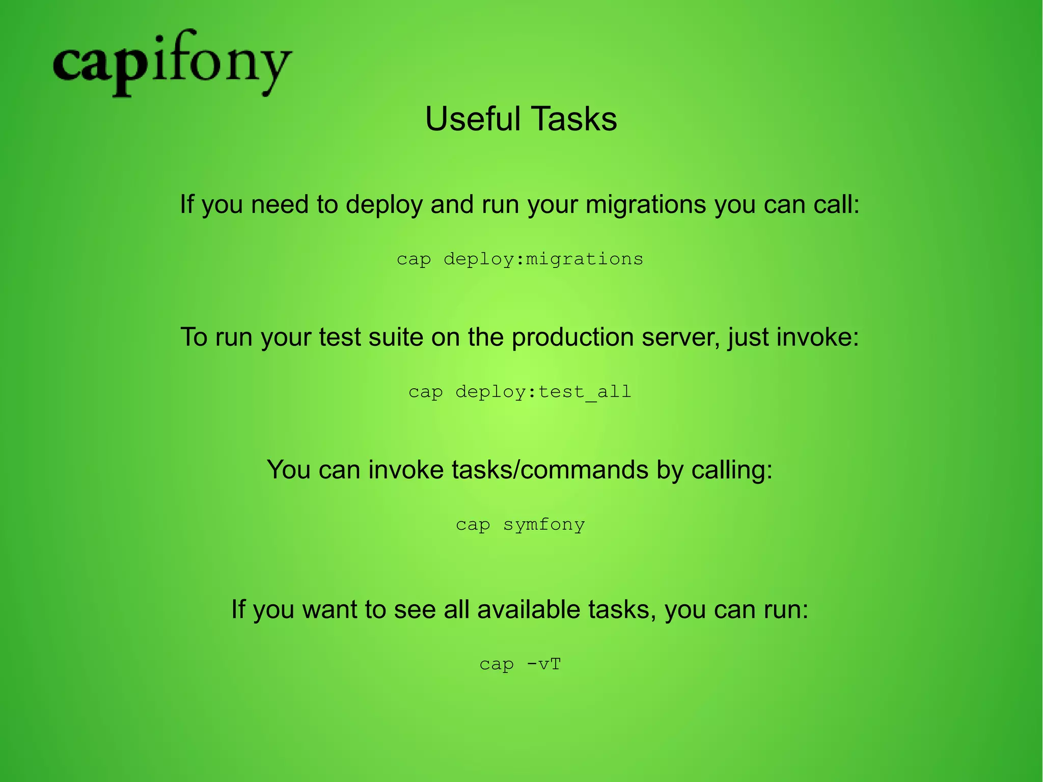 Useful Tasks 
If you need to deploy and run your migrations you can call: 
cap deploy:migrations 
To run your test suite on the production server, just invoke: 
cap deploy:test_all 
You can invoke tasks/commands by calling: 
cap symfony 
If you want to see all available tasks, you can run: 
cap -vT 
 