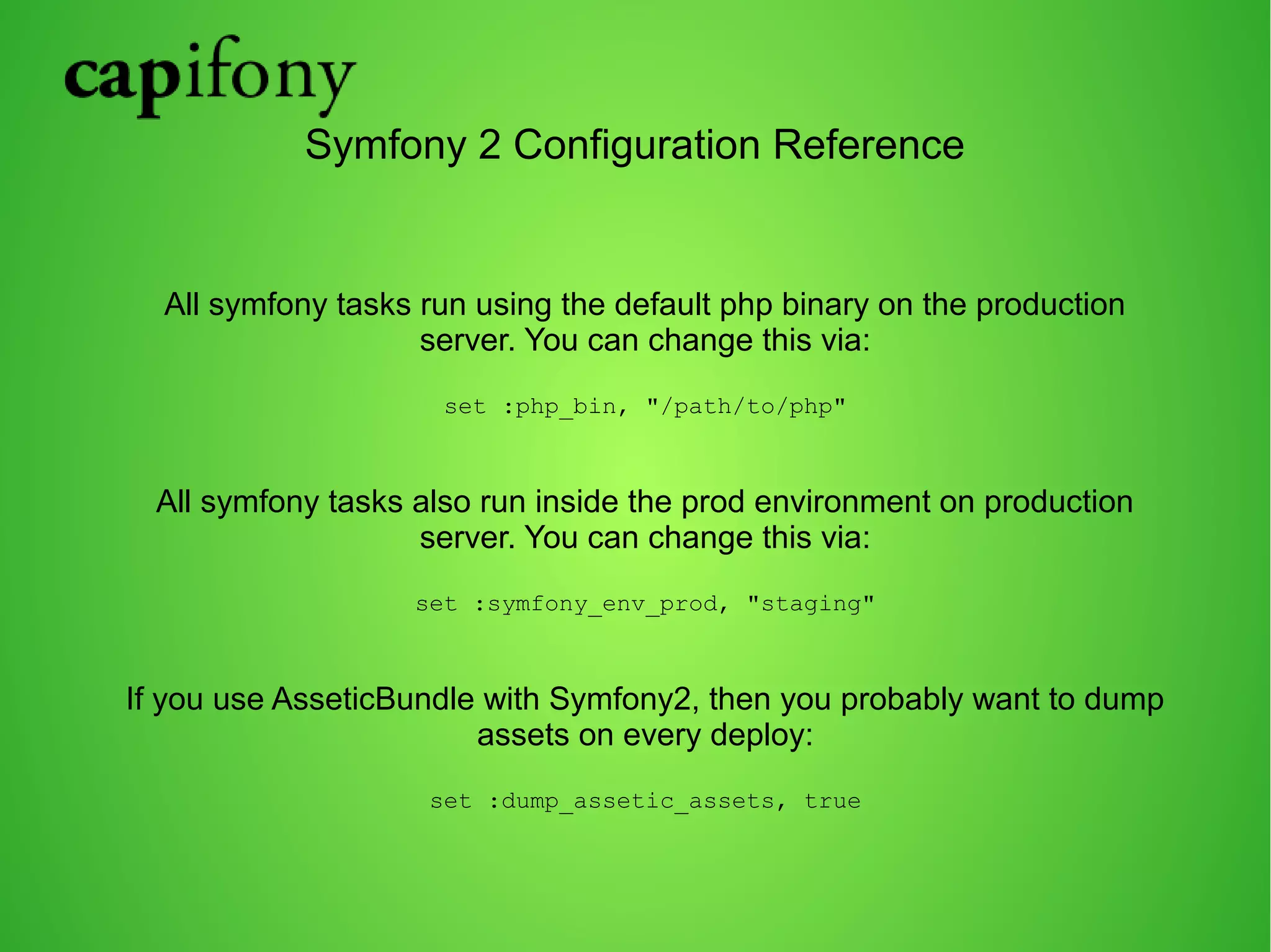 Symfony 2 Configuration Reference 
All symfony tasks run using the default php binary on the production 
server. You can change this via: 
set :php_bin, "/path/to/php" 
All symfony tasks also run inside the prod environment on production 
server. You can change this via: 
set :symfony_env_prod, "staging" 
If you use AsseticBundle with Symfony2, then you probably want to dump 
assets on every deploy: 
set :dump_assetic_assets, true 
 