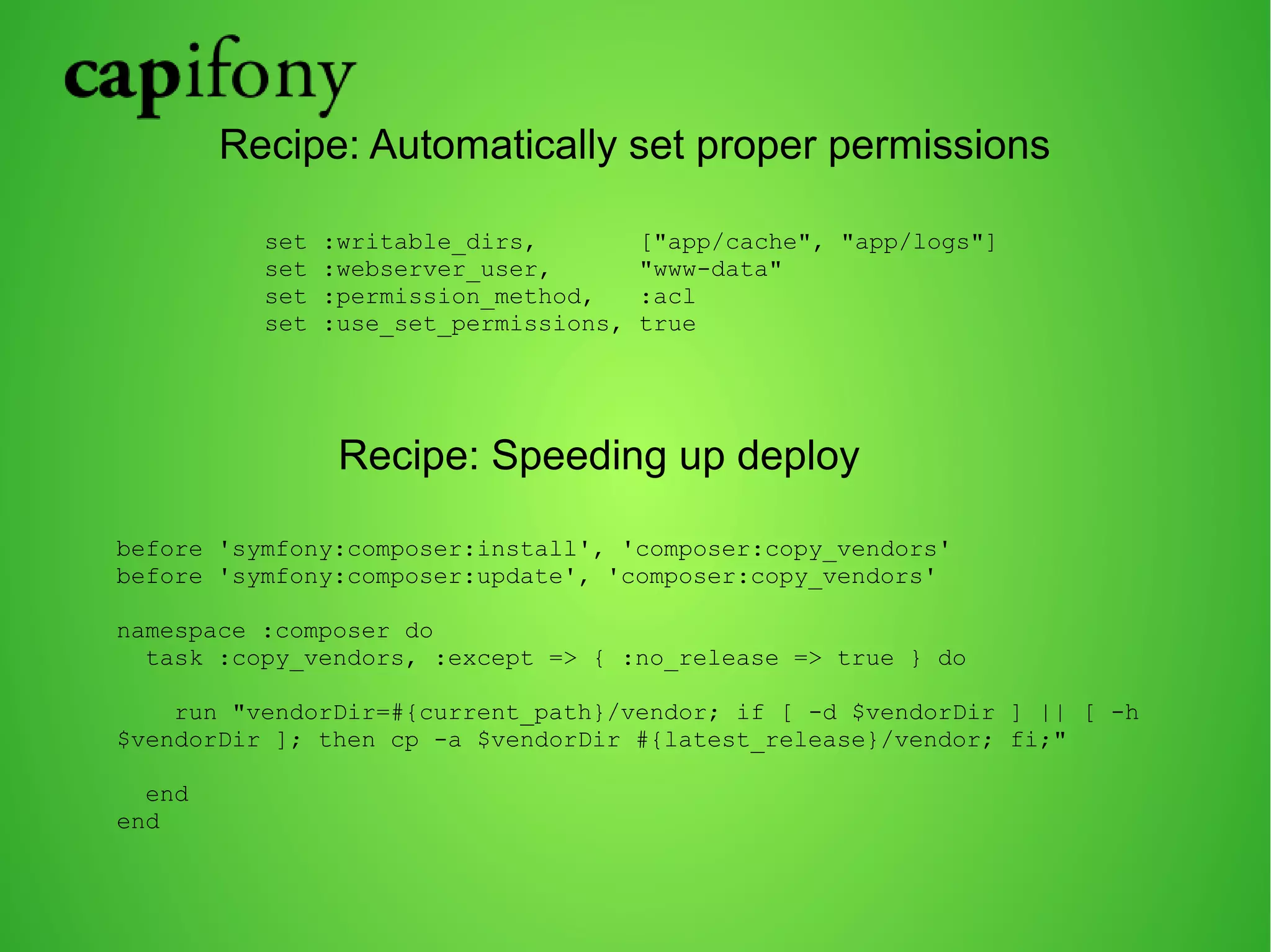 Recipe: Automatically set proper permissions 
set :writable_dirs, ["app/cache", "app/logs"] 
set :webserver_user, "www-data" 
set :permission_method, :acl 
set :use_set_permissions, true 
Recipe: Speeding up deploy 
before 'symfony:composer:install', 'composer:copy_vendors' 
before 'symfony:composer:update', 'composer:copy_vendors' 
namespace :composer do 
task :copy_vendors, :except => { :no_release => true } do 
run "vendorDir=#{current_path}/vendor; if [ -d $vendorDir ] || [ -h 
$vendorDir ]; then cp -a $vendorDir #{latest_release}/vendor; fi;" 
end 
end 
 