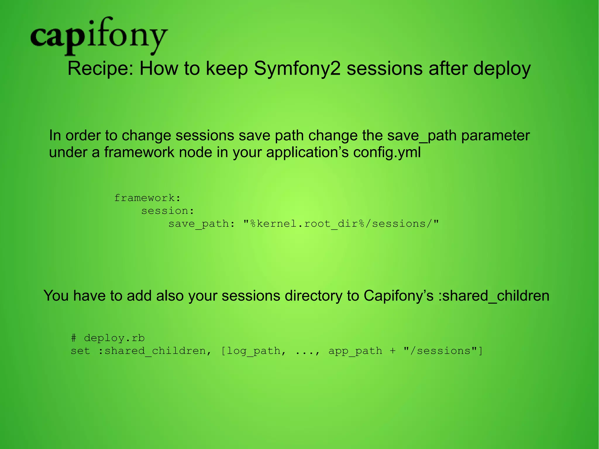 Recipe: How to keep Symfony2 sessions after deploy 
In order to change sessions save path change the save_path parameter 
under a framework node in your application’s config.yml 
framework: 
session: 
save_path: "%kernel.root_dir%/sessions/" 
You have to add also your sessions directory to Capifony’s :shared_children 
# deploy.rb 
set :shared_children, [log_path, ..., app_path + "/sessions"] 
 