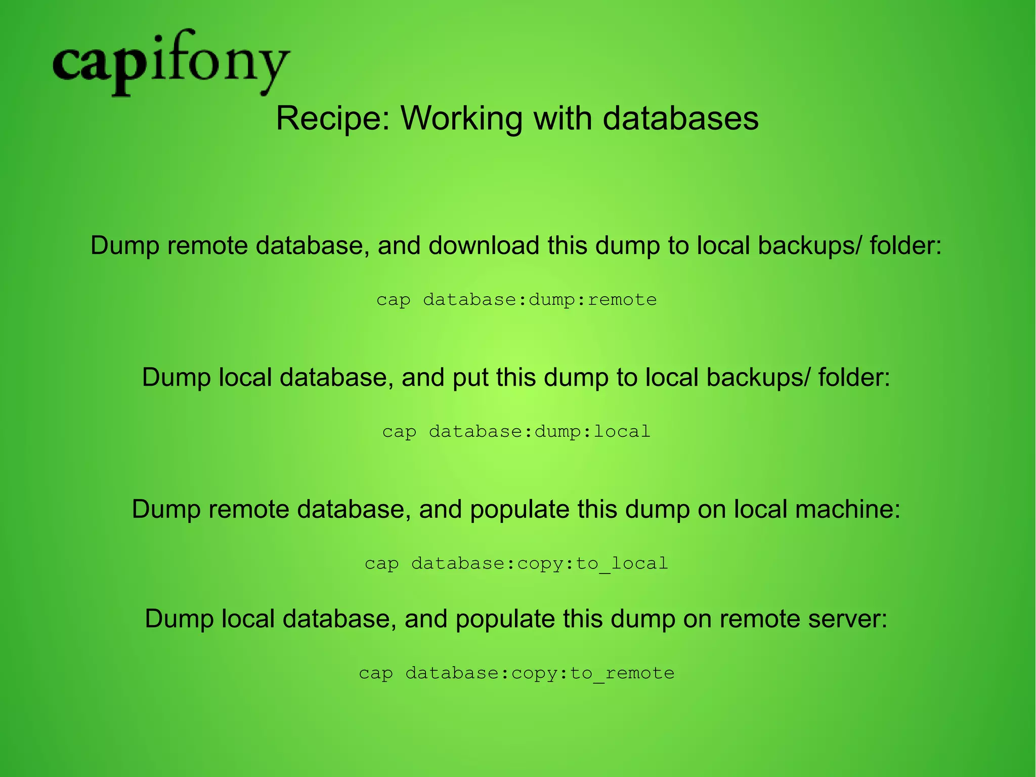 Recipe: Working with databases 
Dump remote database, and download this dump to local backups/ folder: 
cap database:dump:remote 
Dump local database, and put this dump to local backups/ folder: 
cap database:dump:local 
Dump remote database, and populate this dump on local machine: 
cap database:copy:to_local 
Dump local database, and populate this dump on remote server: 
cap database:copy:to_remote 
 