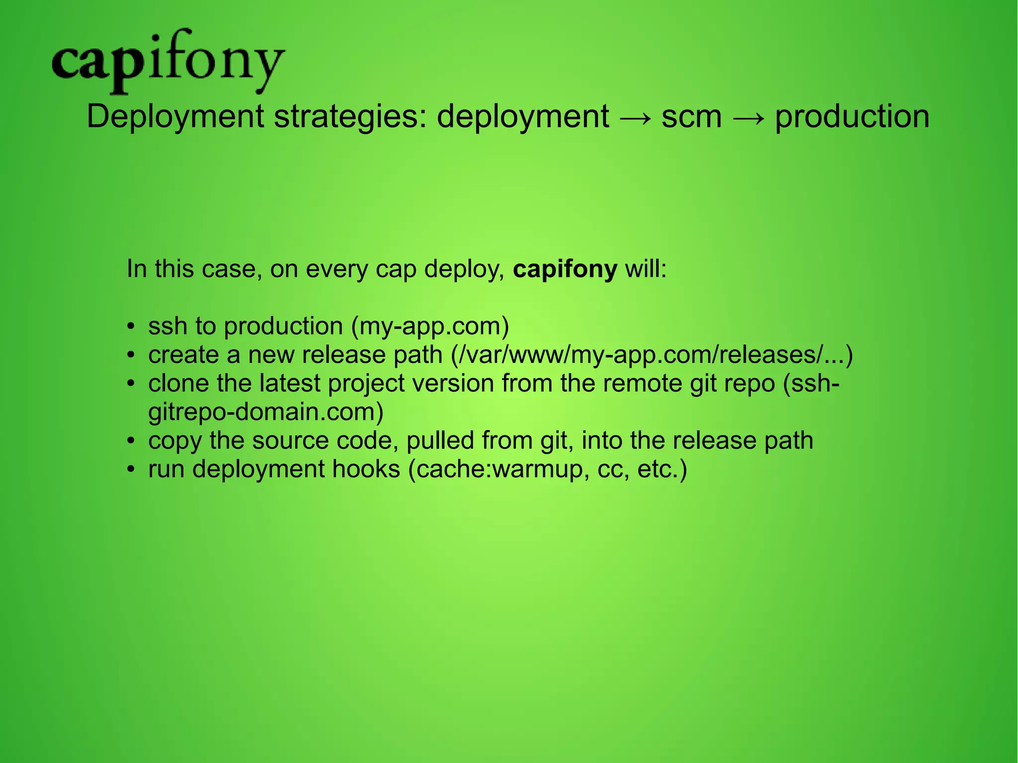 Deployment strategies: deployment → scm → production 
In this case, on every cap deploy, capifony will: 
● ssh to production (my-app.com) 
● create a new release path (/var/www/my-app.com/releases/...) 
● clone the latest project version from the remote git repo (ssh-gitrepo- 
domain.com) 
● copy the source code, pulled from git, into the release path 
● run deployment hooks (cache:warmup, cc, etc.) 
 