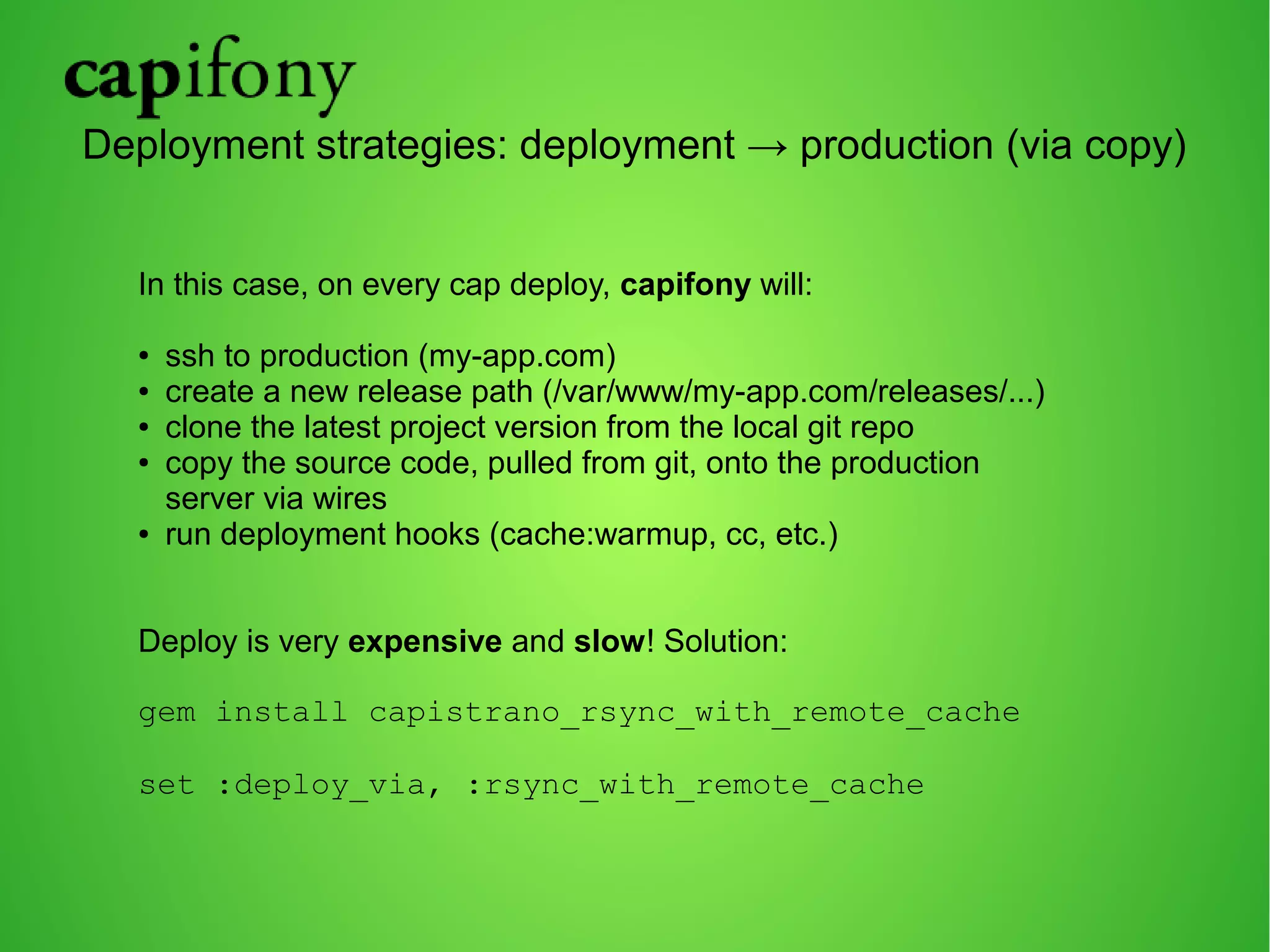 Deployment strategies: deployment → production (via copy) 
In this case, on every cap deploy, capifony will: 
● ssh to production (my-app.com) 
● create a new release path (/var/www/my-app.com/releases/...) 
● clone the latest project version from the local git repo 
● copy the source code, pulled from git, onto the production 
server via wires 
● run deployment hooks (cache:warmup, cc, etc.) 
Deploy is very expensive and slow! Solution: 
gem install capistrano_rsync_with_remote_cache 
set :deploy_via, :rsync_with_remote_cache 
 