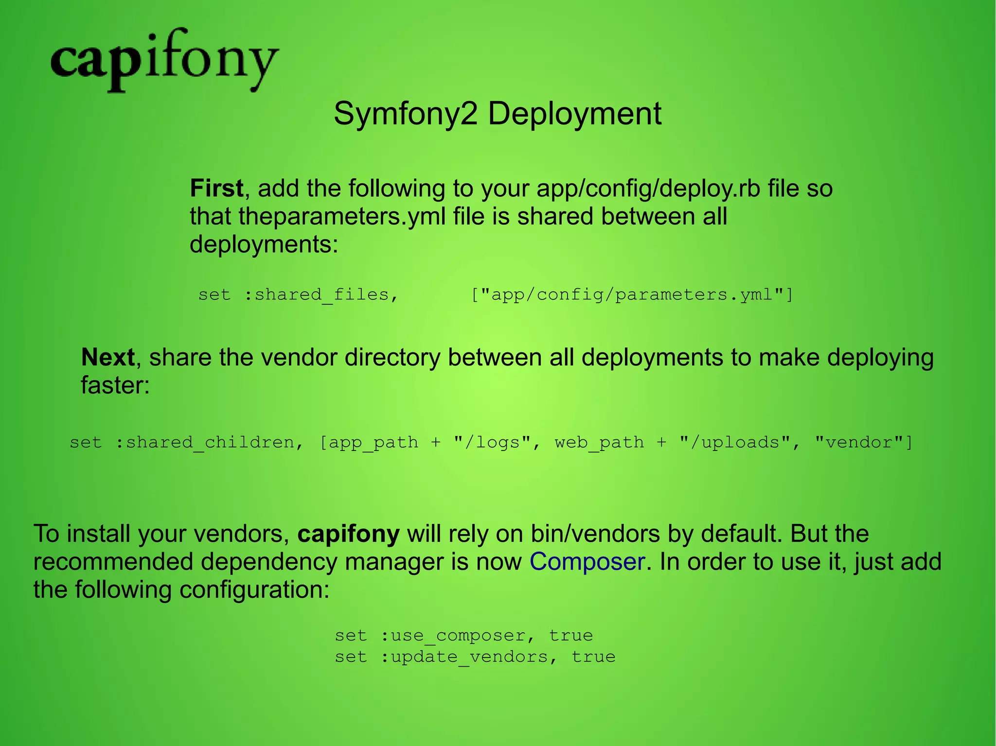 Symfony2 Deployment 
First, add the following to your app/config/deploy.rb file so 
that theparameters.yml file is shared between all 
deployments: 
set :shared_files, ["app/config/parameters.yml"] 
Next, share the vendor directory between all deployments to make deploying 
faster: 
set :shared_children, [app_path + "/logs", web_path + "/uploads", "vendor"] 
To install your vendors, capifony will rely on bin/vendors by default. But the 
recommended dependency manager is now Composer. In order to use it, just add 
the following configuration: 
set :use_composer, true 
set :update_vendors, true 
 