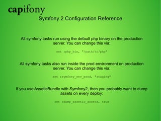 Symfony 2 Configuration Reference 
All symfony tasks run using the default php binary on the production 
server. You can change this via: 
set :php_bin, "/path/to/php" 
All symfony tasks also run inside the prod environment on production 
server. You can change this via: 
set :symfony_env_prod, "staging" 
If you use AsseticBundle with Symfony2, then you probably want to dump 
assets on every deploy: 
set :dump_assetic_assets, true 
 