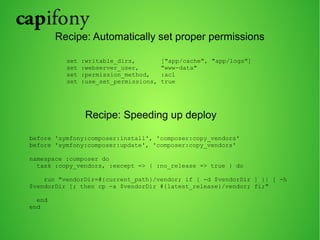 Recipe: Automatically set proper permissions 
set :writable_dirs, ["app/cache", "app/logs"] 
set :webserver_user, "www-data" 
set :permission_method, :acl 
set :use_set_permissions, true 
Recipe: Speeding up deploy 
before 'symfony:composer:install', 'composer:copy_vendors' 
before 'symfony:composer:update', 'composer:copy_vendors' 
namespace :composer do 
task :copy_vendors, :except => { :no_release => true } do 
run "vendorDir=#{current_path}/vendor; if [ -d $vendorDir ] || [ -h 
$vendorDir ]; then cp -a $vendorDir #{latest_release}/vendor; fi;" 
end 
end 
 