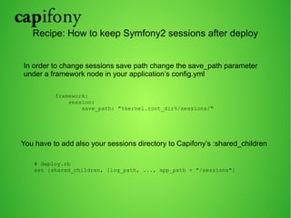 Recipe: How to keep Symfony2 sessions after deploy 
In order to change sessions save path change the save_path parameter 
under a framework node in your application’s config.yml 
framework: 
session: 
save_path: "%kernel.root_dir%/sessions/" 
You have to add also your sessions directory to Capifony’s :shared_children 
# deploy.rb 
set :shared_children, [log_path, ..., app_path + "/sessions"] 
 