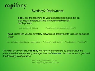Symfony2 Deployment 
First, add the following to your app/config/deploy.rb file so 
that theparameters.yml file is shared between all 
deployments: 
set :shared_files, ["app/config/parameters.yml"] 
Next, share the vendor directory between all deployments to make deploying 
faster: 
set :shared_children, [app_path + "/logs", web_path + "/uploads", "vendor"] 
To install your vendors, capifony will rely on bin/vendors by default. But the 
recommended dependency manager is now Composer. In order to use it, just add 
the following configuration: 
set :use_composer, true 
set :update_vendors, true 
 
