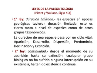 LEYES DE LA PALEONTOLÓGIA
(Pictet y Wallace, Siglo XIX)
•1° ley: duración limitada.- las especies en épocas
geológicas tuvieron duración limitada; esto es
cierto tanto a nivel de especies como de otros
grupos taxonómicos.
La duración de una especie pasa por un ciclo vital:
Aparición, Desarrollo, Dispersión, Predominio,
Declinación y Extinción.
• 2° ley: continuidad.- desde el momento de su
aparición hasta su extinción, cualquier grupo
biológico no ha sufrido ninguna interrupción en su
existencia, ha tenido existencia continua.
 