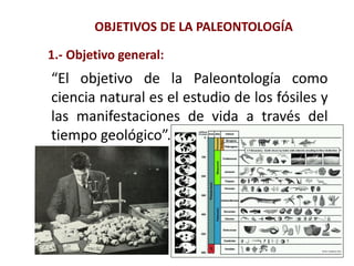 OBJETIVOS DE LA PALEONTOLOGÍA
“El objetivo de la Paleontología como
ciencia natural es el estudio de los fósiles y
las manifestaciones de vida a través del
tiempo geológico”.
1.- Objetivo general:
 