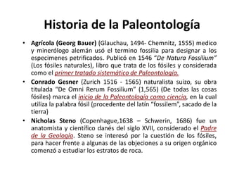 • Agrícola (Georg Bauer) (Glauchau, 1494- Chemnitz, 1555) medico
y minerólogo alemán usó el termino fossilia para designar a los
especimenes petrificados. Publicó en 1546 “De Natura Fossilium”
(Los fósiles naturales), libro que trata de los fósiles y considerada
como el primer tratado sistemático de Paleontología.
• Conrado Gesner (Zurich 1516 - 1565) naturalista suizo, su obra
titulada “De Omni Rerum Fossilium” (1,565) (De todas las cosas
fósiles) marca el inicio de la Paleontología como ciencia, en la cual
utiliza la palabra fósil (procedente del latín “fossilem”, sacado de la
tierra)
• Nicholas Steno (Copenhague,1638 – Schwerin, 1686) fue un
anatomista y científico danés del siglo XVII, considerado el Padre
de la Geología. Steno se interesó por la cuestión de los fósiles,
para hacer frente a algunas de las objeciones a su origen orgánico
comenzó a estudiar los estratos de roca.
Historia de la Paleontología
 