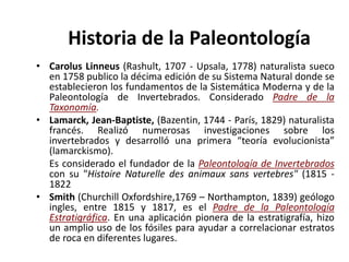 • Carolus Linneus (Rashult, 1707 - Upsala, 1778) naturalista sueco
en 1758 publico la décima edición de su Sistema Natural donde se
establecieron los fundamentos de la Sistemática Moderna y de la
Paleontología de Invertebrados. Considerado Padre de la
Taxonomía.
• Lamarck, Jean-Baptiste, (Bazentin, 1744 - París, 1829) naturalista
francés. Realizó numerosas investigaciones sobre los
invertebrados y desarrolló una primera “teoría evolucionista”
(lamarckismo).
Es considerado el fundador de la Paleontología de Invertebrados
con su "Histoire Naturelle des animaux sans vertebres" (1815 -
1822
• Smith (Churchill Oxfordshire,1769 – Northampton, 1839) geólogo
ingles, entre 1815 y 1817, es el Padre de la Paleontología
Estratigráfica. En una aplicación pionera de la estratigrafía, hizo
un amplio uso de los fósiles para ayudar a correlacionar estratos
de roca en diferentes lugares.
Historia de la Paleontología
 