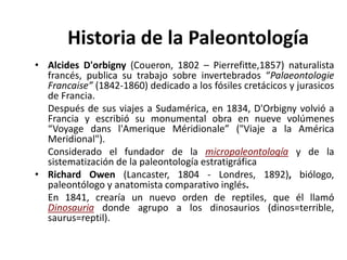 • Alcides D'orbigny (Coueron, 1802 – Pierrefitte,1857) naturalista
francés, publica su trabajo sobre invertebrados “Palaeontologie
Francaise” (1842-1860) dedicado a los fósiles cretácicos y jurasicos
de Francia.
Después de sus viajes a Sudamérica, en 1834, D'Orbigny volvió a
Francia y escribió su monumental obra en nueve volúmenes
“Voyage dans l'Amerique Méridionale” ("Viaje a la América
Meridional").
Considerado el fundador de la micropaleontología y de la
sistematización de la paleontología estratigráfica
• Richard Owen (Lancaster, 1804 - Londres, 1892), biólogo,
paleontólogo y anatomista comparativo inglés.
En 1841, crearía un nuevo orden de reptiles, que él llamó
Dinosauria donde agrupo a los dinosaurios (dinos=terrible,
saurus=reptil).
Historia de la Paleontología
 