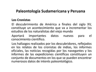 Paleontología Sudamericana y Peruana
Los Cronistas
El descubrimiento de América a finales del siglo XV,
constituye un acontecimiento que va a incrementar los
estudios de los naturalistas del viejo mundo
Aportará importantes datos nuevos para el
conocimiento científico.
Los hallazgos realizados por los descubridores, reflejados
en los relatos de los cronistas de indias, los informes
oficiales, las noticias recogidas por los navegantes y los
informes de las expediciones científicas constituyen un
conjunto de documentos en los que se pueden encontrar
numerosos datos de interés paleontológico.
 