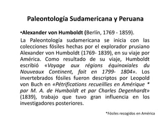 Paleontología Sudamericana y Peruana
•Alexander von Humboldt (Berlín, 1769 - 1859).
La Paleontología sudamericana se inicia con las
colecciones fósiles hechas por el explorador prusiano
Alexander von Humboldt (1769- 1839), en su viaje por
América. Como resultado de su viaje, Humboldt
escribió «Voyage aux régions équinoxiales du
Nouveaux Continent, fait en 1799- 1804». Los
invertebrados fósiles fueron descriptos por Leopold
von Buch en «Pétrifications recueillies en Amérique *
par M. A. de Humboldt et par Charles Degenhardt»
(1839), trabajo que tuvo gran influencia en los
investigadores posteriores.
*Fósiles recogidos en América
 