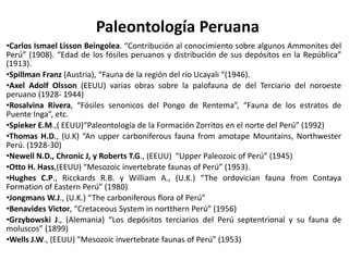 Paleontología Peruana
•Carlos Ismael Lisson Beingolea. “Contribución al conocimiento sobre algunos Ammonites del
Perú” (1908). “Edad de los fósiles peruanos y distribución de sus depósitos en la República”
(1913).
•Spillman Franz (Austria), “Fauna de la región del río Ucayali “(1946).
•Axel Adolf Olsson (EEUU) varias obras sobre la palofauna de del Terciario del noroeste
peruano (1928- 1944)
•Rosalvina Rivera, “Fósiles senonicos del Pongo de Rentema”, “Fauna de los estratos de
Puente Inga”, etc.
•Spieker E.M.,( EEUU)“Paleontología de la Formación Zorritos en el norte del Perú” (1992)
•Thomas H.D., (U.K) “An upper carboniferous fauna from amotape Mountains, Northwester
Perú. (1928-30)
•Newell N.D., Chronic J, y Roberts T.G., (EEUU) “Upper Paleozoic of Perú” (1945)
•Otto H. Hass,(EEUU) “Mesozoic invertebrate faunas of Perú” (1953).
•Hughes C.P., Ricckards R.B. y William A., (U.K.) “The ordovician fauna from Contaya
Formation of Eastern Perú” (1980)
•Jongmans W.J., (U.K.) “The carboniferous flora of Perú”
•Benavides Victor, “Cretaceous System in nortthern Perú” (1956)
•Grzybowski J., (Alemania) “Los depósitos terciarios del Perú septentrional y su fauna de
moluscos” (1899)
•Wells J.W., (EEUU) “Mesozoic invertebrate faunas of Perú” (1953)
 