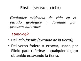 Fósil.-(sensu stricto)
Etimología:
• Del latín fossilis (extraído de la tierra);
• Del verbo fodere = excavar, usado por
Plinio para referirse a cualquier objeto
obtenido excavando la tierra.
Cualquier evidencia de vida en el
pasado geológico y formado por
procesos naturales.
 