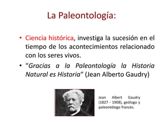 La Paleontología:
• Ciencia histórica, investiga la sucesión en el
tiempo de los acontecimientos relacionado
con los seres vivos.
• “Gracias a la Paleontología la Historia
Natural es Historia“ (Jean Alberto Gaudry)
Jean Albert Gaudry
(1827 - 1908), geólogo y
paleontólogo francés.
 