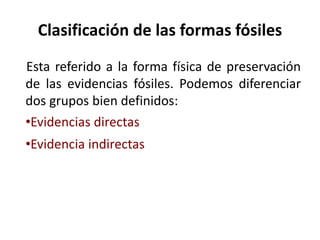 Clasificación de las formas fósiles
Esta referido a la forma física de preservación
de las evidencias fósiles. Podemos diferenciar
dos grupos bien definidos:
•Evidencias directas
•Evidencia indirectas
 