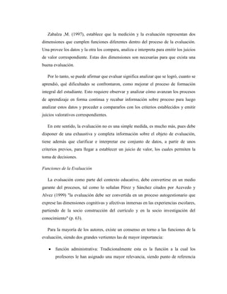 Zabalza ,M. (1997), establece que la medición y la evaluación representan dos
dimensiones que cumplen funciones diferentes dentro del proceso de la evaluación.
Una provee los datos y la otra los compara, analiza e interpreta para emitir los juicios
de valor correspondiente. Estas dos dimensiones son necesarias para que exista una
buena evaluación.

   Por lo tanto, se puede afirmar que evaluar significa analizar que se logró, cuanto se
aprendió, qué dificultades se confrontaron, como mejorar el proceso de formación
integral del estudiante. Esto requiere observar y analizar cómo avanzan los procesos
de aprendizaje en forma continua y recabar información sobre proceso para luego
analizar estos datos y proceder a compararlos con los criterios establecidos y emitir
juicios valorativos correspondientes.

   En este sentido, la evaluación no es una simple medida, es mucho más, pues debe
disponer de una exhaustiva y completa información sobre el objeto de evaluación,
tiene además que clarificar e interpretar ese conjunto de datos, a partir de unos
criterios previos, para llegar a establecer un juicio de valor, los cuales permiten la
toma de decisiones.

Funciones de la Evaluación

   La evaluación como parte del contexto educativo, debe convertirse en un medio
garante del procesos, tal como lo señalan Pérez y Sánchez citados por Acevedo y
Alvez (1999) "la evaluación debe ser convertida en un proceso autogestionario que
exprese las dimensiones cognitivas y afectivas inmersas en las experiencias escolares,
partiendo de la socio construcción del currículo y en la socio investigación del
conocimiento" (p. 63).

   Para la mayoría de los autores, existe un consenso en torno a las funciones de la
evaluación, siendo dos grandes vertientes las de mayor importancia:

       función administrativa: Tradicionalmente esta es la función a la cual los
       profesores le han asignado una mayor relevancia, siendo punto de referencia
 