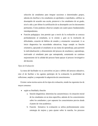selección de estudiantes para integrar secciones o determinados grupos,
       además de clasificar a los estudiantes en aprobados o reprobados, calificar su
       desempeño de acuerdo una escala, promover a los estudiantes de un grado,
       nivel o año y por último la certificación de su desempeño con los documentos
       pertinentes. Como podemos observar cumple con cuatro pasos fundamentales
       interdependientes.
       Función pedagógica: ésta permite que a través de la evaluación se conozca
       profundamente al estudiante, se le oriente y guíe en la resolución de
       dificultades, creación de hábitos de estudio y orientación vocacional. A su
       inicio diagnostica las necesidades educativas, luego cumple su función
       orientativa, apoyando al estudiante en sus metas de aprendizaje, para permitir
       la individualización y afianzamiento del proceso de enseñanza y aprendizaje,
       motivando al estudiante para que autoaprenda, sosteniendo un continuo
       mejoramiento de la calidad del proceso hasta apoyar el proceso investigativo
       del docente.

Tipos de Evaluación

   La tarea del facilitador no es convertirse en juez o árbitro del proceso educativo,
sino el de facilitar a los agentes partícipes de la evaluación la posibilidad de
reflexionar, ampliar y comprender la adquisición de conocimientos.

   Existen varias teorías acerca de los tipos de evaluación, siendo las siguientes las de
mayor consenso:

       según su finalidad y función
           a. función diagnóstica: determina las características o la situación inicial
               de los estudiantes en un área específica, además de los conocimientos
               sobre los estudiantes y por supuesto los conocimientos previos desde
               el punto de vista académico.
           b. Función formativa: la evaluación se utiliza preferentemente como
               estrategia de mejora y para ajustar sobre la marcha, los procesos
 