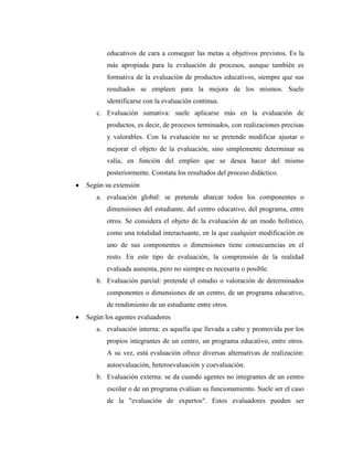educativos de cara a conseguir las metas u objetivos previstos. Es la
       más apropiada para la evaluación de procesos, aunque también es
       formativa de la evaluación de productos educativos, siempre que sus
       resultados se empleen para la mejora de los mismos. Suele
       identificarse con la evaluación continua.
   c. Evaluación sumativa: suele aplicarse más en la evaluación de
       productos, es decir, de procesos terminados, con realizaciones precisas
       y valorables. Con la evaluación no se pretende modificar ajustar o
       mejorar el objeto de la evaluación, sino simplemente determinar su
       valía, en función del empleo que se desea hacer del mismo
       posteriormente. Constata los resultados del proceso didáctico.
Según su extensión
   a. evaluación global: se pretende abarcar todos los componentes o
       dimensiones del estudiante, del centro educativo, del programa, entre
       otros. Se considera el objeto de la evaluación de un modo holístico,
       como una totalidad interactuante, en la que cualquier modificación en
       uno de sus componentes o dimensiones tiene consecuencias en el
       resto. En este tipo de evaluación, la comprensión de la realidad
       evaluada aumenta, pero no siempre es necesaria o posible.
   b. Evaluación parcial: pretende el estudio o valoración de determinados
       componentes o dimensiones de un centro, de un programa educativo,
       de rendimiento de un estudiante entre otros.
Según los agentes evaluadores
   a. evaluación interna: es aquella que llevada a cabo y promovida por los
       propios integrantes de un centro, un programa educativo, entre otros.
       A su vez, está evaluación ofrece diversas alternativas de realización:
       autoevaluación, heteroevaluación y coevaluación.
   b. Evaluación externa: se da cuando agentes no integrantes de un centro
       escolar o de un programa evalúan su funcionamiento. Suele ser el caso
       de la "evaluación de expertos". Estos evaluadores pueden ser
 