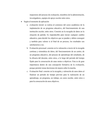 inspectores del proceso de evaluación, miembros de la administración,
      investigadores, equipos de apoyo escolar entre otros.
Según el momento de aplicación
   a. evaluación inicial: se realiza al comienzo del curso académico de la
      implantación de un programa educativo, del funcionamiento de una
      institución escolar, entre otros. Consiste en la recogida de datos en la
      situación de partida. Es impredecible para iniciar cualquier cambio
      educativo, para decidir los objetivos que se pueden y deben conseguir
      y también para valorar si al final de un proceso, los resultados son
      satisfactorios o no.
   b. Evaluación procesual: consiste en la valoración a través de la recogida
      continua y sistemática de datos, del funcionamiento de un centro, de
      un programa educativo, del proceso de aprendizaje del estudiante, de
      la eficacia del docente, entre otros, a lo largo del periodo del tiempo
      fijado para la consecución de unas metas u objetivos. Esta es de gran
      importancia dentro de una concepción formativa de la evaluación,
      porque permite tomar decisiones de mejora sobre la marcha.
   c. Evaluación final: consiste en la recogida y valoración de unos datos al
      finalizar un período de tiempo previsto para la realización de un
      aprendizaje, un programa, un trabajo, un curso escolar, entre otros o
      para la consecución de unos objetivos.
 