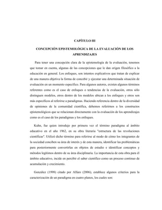 CAPÍTULO III

    CONCEPCIÓN EPISTEMOLÓGICA DE LA EVALUACIÓN DE LOS
                                 APRENDIZAJES

   Para tener una concepción clara de la epistemología de la evaluación, tenemos
que tomar en cuenta, algunas de las concepciones que le dan origen filosófico a la
educación en general. Los enfoques, son intentos explicativos que tratan de explicar
de una manera objetiva la forma de concebir y ejecutar una determinada situación de
evaluación en un momento específico. Para algunos autores, existen algunos términos
referentes como es el caso de enfoques o tendencias de la evaluación, otros sólo
distinguen modelos, otros dentro de los modelos ubican a los enfoques y otros son
más específicos al referirse a paradigmas. Haciendo referencia dentro de la diversidad
de opiniones de la comunidad científica, debemos referirnos a los constructos
epistemológicos que se relacionan directamente con la evaluación de los aprendizajes
como es el caso de los paradigmas y los enfoques.

   Kuhn, fue quien introdujo por primera vez el término paradigma al ámbito
educativo en el año 1962, en su obra literaria "estructura de las revoluciones
científicas". Utilizó dicho término para referirse al modo de cómo los integrantes de
la sociedad conciben su área de interés y de esta manera, identificar las problemáticas
para posteriormente convertirlas en objetos de estudio e identificar conceptos y
métodos legítimos dentro de su área disciplinaria. La importancia de esta obra para él
ámbito educativo, incide en percibir el saber científico como un proceso continuo de
acumulación y crecimiento.

   González (1998) citado por Alfaro (2006), establece algunos criterios para la
caracterización de un paradigma en cuatro planos, los cuales son:
 
