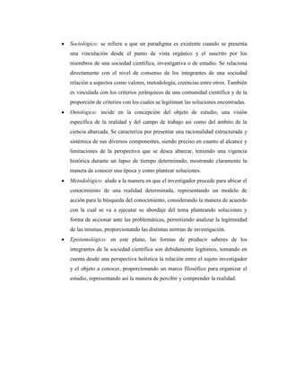 Sociológico: se refiere a que un paradigma es existente cuando se presenta
una vinculación desde el punto de vista orgánico y el suscrito por los
miembros de una sociedad científica, investigativa o de estudio. Se relaciona
directamente con el nivel de consenso de los integrantes de una sociedad
relación a aspectos como valores, metodología, creencias entre otros. También
es vinculada con los criterios jerárquicos de una comunidad científica y de la
proporción de criterios con los cuales se legitiman las soluciones encontradas.
Ontológico: incide en la concepción del objeto de estudio, una visión
específica de la realidad y del campo de trabajo así como del ámbito de la
ciencia abarcada. Se caracteriza por presentar una racionalidad estructurada y
sistémica de sus diversos componentes, siendo preciso en cuanto al alcance y
limitaciones de la perspectiva que se desea abarcar, teniendo una vigencia
histórica durante un lapso de tiempo determinado, mostrando claramente la
manera de conocer una época y como plantear soluciones.
Metodológico: alude a la manera en que el investigador procede para ubicar el
conocimiento de una realidad determinada, representando un modelo de
acción para la búsqueda del conocimiento, considerando la manera de acuerdo
con la cual se va a ejecutar su abordaje del tema planteando soluciones y
forma de accionar ante las problemáticas, permitiendo analizar la legitimidad
de las mismas, proporcionando las distintas normas de investigación.
Epistemológico: en este plano, las formas de producir saberes de los
integrantes de la sociedad científica son debidamente legítimos, tomando en
cuenta desde una perspectiva holística la relación entre el sujeto investigador
y el objeto a conocer, proporcionando un marco filosófico para organizar el
estudio, representando así la manera de percibir y comprender la realidad.
 