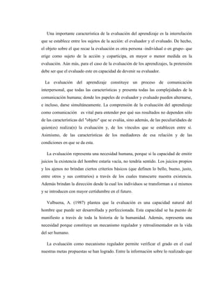 Una importante característica de la evaluación del aprendizaje es la interrelación
que se establece entre los sujetos de la acción: el evaluador y el evaluado. De hecho,
el objeto sobre el que recae la evaluación es otra persona -individual o en grupo- que
erige como sujeto de la acción y coparticipa, en mayor o menor medida en la
evaluación. Aún más, para el caso de la evaluación de los aprendizajes, la pretensión
debe ser que el evaluado este en capacidad de devenir su evaluador.

  La evaluación del aprendizaje constituye un proceso de comunicación
interpersonal, que todas las características y presenta todas las complejidades de la
comunicación humana; donde los papeles de evaluador y evaluado pueden alternarse,
e incluso, darse simultáneamente. La comprensión de la evaluación del aprendizaje
como comunicación es vital para entender por qué sus resultados no dependen sólo
de las características del "objeto" que se evalúa, sino además, de las peculiaridades de
quien(es) realiza(n) la evaluación y, de los vínculos que se establecen entre sí.
Asimismo, de las características de los mediadores de esa relación y de las
condiciones en que se da esta.

   La evaluación representa una necesidad humana, porque si la capacidad de emitir
juicios la existencia del hombre estaría vacía, no tendría sentido. Los juicios propios
y los ajenos no brindan ciertos criterios básicos (que definen lo bello, bueno, justo,
entre otros y sus contrarios) a través de los cuales transcurre nuestra existencia.
Además brindan la dirección desde la cual los individuos se transforman a sí mismos
y se introducen con mayor certidumbre en el futuro.

   Valbuena, A. (1987) plantea que la evaluación es una capacidad natural del
hombre que puede ser desarrollada y perfeccionada. Esta capacidad se ha puesto de
manifiesto a través de toda la historia de la humanidad. Además, representa una
necesidad porque constituye un mecanismo regulador y retroalimentador en la vida
del ser humano.

   La evaluación como mecanismo regulador permite verificar el grado en el cual
nuestras metas propuestas se han logrado. Entre la información sobre lo realizado que
 
