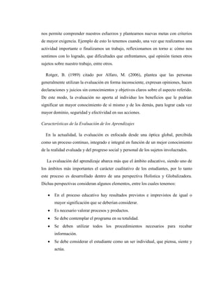 nos permite comprender nuestros esfuerzos y plantearnos nuevas metas con criterios
de mayor exigencia. Ejemplo de esto lo tenemos cuando, una vez que realizamos una
actividad importante o finalizamos un trabajo, reflexionamos en torno a: cómo nos
sentimos con lo logrado, que dificultades que enfrentamos, qué opinión tienen otros
sujetos sobre nuestro trabajo, entre otros.

  Rotger, B. (1989) citado por Alfaro, M. (2006), plantea que las personas
generalmente utilizan la evaluación en forma inconsciente, expresan opiniones, hacen
declaraciones y juicios sin conocimientos y objetivos claros sobre el aspecto referido.
De este modo, la evaluación no aporta al individuo los beneficios que le podrían
significar un mayor conocimiento de sí mismo y de los demás, para lograr cada vez
mayor dominio, seguridad y efectividad en sus acciones.

Características de la Evaluación de los Aprendizajes

  En la actualidad, la evaluación es enfocada desde una óptica global, percibida
como un proceso continuo, integrado e integral en función de un mejor conocimiento
de la realidad evaluada y del progreso social y personal de los sujetos involucrados.

   La evaluación del aprendizaje abarca más que el ámbito educativo, siendo uno de
los ámbitos más importantes el carácter cualitativo de los estudiantes, por lo tanto
este proceso es desarrollado dentro de una perspectiva Holística y Globalizadora.
Dichas perspectivas consideran algunos elementos, entre los cuales tenemos:

       En el proceso educativo hay resultados previstos e imprevistos de igual o
       mayor significación que se deberían considerar.
       Es necesario valorar procesos y productos.
       Se debe contemplar el programa en su totalidad.
       Se deben utilizar todos los procedimientos necesarios para recabar
       información.
       Se debe considerar el estudiante como un ser individual, que piensa, siente y
       actúa.
 