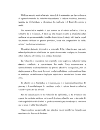 El último aspecto remite el carácter integral de la evaluación, que hace referencia
al logro del desarrollo del individuo trascendiendo el carácter académico, brindando
igualdad de oportunidades y estimulando la excelencia y el desarrollo personal y
social.

   Una característica asociada al que evaluar, es el criterio reflexivo, crítico y
formativo de la evaluación. A través de este proceso docentes y estudiantes deben
analizar e interpretar resultados con el fin de reorientar el trabajo individual y grupal,
les permite clarificar sus propios problemas, hacer más comprensibles las fallas,
errores y mostrar nuevos caminos.

   El carácter decisorio, cooperativo y negociado de la evaluación, por otra parte,
cobra significación en relación con los agentes involucrados en el proceso, los cuales
deben participar activamente en la toma de decisiones.

   La evaluación es cooperativa, pues se concibe como un proceso participativo entre
docentes, estudiantes y representantes, los cuales deben comprometerse y
responsabilizarse en el mejoramiento del proceso educativo. Es negociada, pues las
decisiones que se deben tomar deben ser producto del diálogo confrontación de ideas,
de modo que las decisiones no impliquen imposición o autoritarismo de unos sobre
otros.

   En relación con la finalidad de la evaluación, que es el mejoramiento continuo del
proceso, el desarrollo integral del estudiante, resalta el carácter formativo, reflexivo,
valorativo y flexible del proceso.

   Para la caracterización de la evaluación del aprendizaje, se ha presentado una
especie de confusión existente en torno al término evaluación, que es derivada del
carácter polisémico del término, lo que hace necesario precisar el aspecto concreto a
que se alude el hablar de evaluación.

   Algunos autores han precisado, para clarificar en este sentido los elementos que
constituyen las diversas definiciones:
 