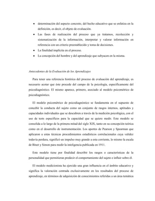 determinación del aspecto concreto, del hecho educativo que se enfatiza en la
       definición, es decir, el objeto de evaluación.
       Las fases de realización del proceso que ya tratamos, recolección y
       sistematización de la información, interpretar y valorar información en
       referencia con un criterio preestablecido y toma de decisiones.
       La finalidad implícita en el proceso.
       La concepción del hombre y del aprendizaje que subyacen en la misma.




Antecedentes de la Evaluación de los Aprendizajes

   Para tener una referencia histórica del proceso de evaluación del aprendizaje, es
necesario acotar que éste procede del campo de la psicología, específicamente del
psicodiagnóstico. El mismo aparece, primero, asociado al modelo psicométrico de
psicodiagnóstico.

   El modelo psicométrico de psicodiagnóstico se fundamenta en el supuesto de
concebir la conducta del sujeto como un conjunto de rasgos internos, aptitudes y
capacidades individuales que se descubren a través de la medición psicológica, con el
uso de tests específicos para la capacidad que se quiere medir. Este modelo se
consolida a lo largo de la primera mitad del siglo XIX, tanto en su concepción teórica
como en el desarrollo de instrumentación. Los aportes de Pearson y Spearman que
aplicaron a estas técnicas procedimientos estadísticos correlacionales cuya validez
todavía perdura, significó un impulso muy grande a esta corriente, lo mismo la escala
de Binet y Simon para medir la inteligencia publicada en 1911.

   Este modelo tiene por finalidad describir los rasgos o características de la
personalidad que permitieran predecir el comportamiento del sujeto e influir sobre él.

   El modelo medicionista ha ejercido una gran influencia en el ámbito educativo y
significa la valoración centrada exclusivamente en los resultados del proceso de
aprendizaje, en términos de adquisición de conocimientos referidas a un área temática
 