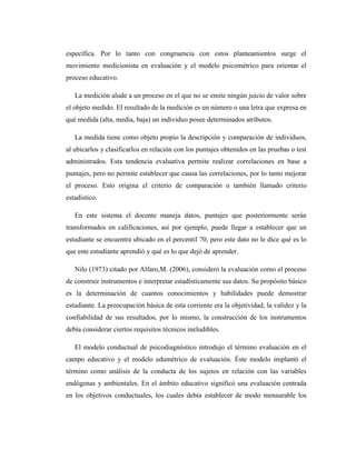 específica. Por lo tanto con congruencia con estos planteamientos surge el
movimiento medicionista en evaluación y el modelo psicométrico para orientar el
proceso educativo.

   La medición alude a un proceso en el que no se emite ningún juicio de valor sobre
el objeto medido. El resultado de la medición es un número o una letra que expresa en
qué medida (alta, media, baja) un individuo posee determinados atributos.

   La medida tiene como objeto propio la descripción y comparación de individuos,
al ubicarlos y clasificarlos en relación con los puntajes obtenidos en las pruebas o test
administrados. Esta tendencia evaluativa permite realizar correlaciones en base a
puntajes, pero no permite establecer que causa las correlaciones, por lo tanto mejorar
el proceso. Esto origina el criterio de comparación o también llamado criterio
estadístico.

   En este sistema el docente maneja datos, puntajes que posteriormente serán
transformados en calificaciones, así por ejemplo, puede llegar a establecer que un
estudiante se encuentra ubicado en el percentil 70, pero este dato no le dice qué es lo
que este estudiante aprendió y qué es lo que dejó de aprender.

   Nilo (1973) citado por Alfaro,M. (2006), consideró la evaluación como el proceso
de construir instrumentos e interpretar estadísticamente sus datos. Su propósito básico
es la determinación de cuantos conocimientos y habilidades puede demostrar
estudiante. La preocupación básica de esta corriente era la objetividad, la validez y la
confiabilidad de sus resultados, por lo mismo, la construcción de los instrumentos
debía considerar ciertos requisitos técnicos ineludibles.

   El modelo conductual de psicodiagnóstico introdujo el término evaluación en el
campo educativo y el modelo edumétrico de evaluación. Éste modelo implantó el
término como análisis de la conducta de los sujetos en relación con las variables
endógenas y ambientales. En el ámbito educativo significó una evaluación centrada
en los objetivos conductuales, los cuales debía establecer de modo mensurable los
 