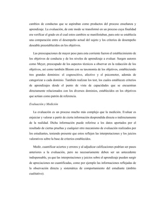 cambios de conductas que se aspiraban como productos del proceso enseñanza y
aprendizaje. La evaluación, de este modo se transformó en un proceso cuya finalidad
era verificar el grado en el cual estos cambios se manifestaban, para esto se establecía
una comparación entre el desempeño actual del sujeto y los criterios de desempeño
deseable preestablecidos en los objetivos.

   Las preocupaciones de mayor peso para esta corriente fueron el establecimiento de
los objetivos de conducta y de los niveles de aprendizaje a evaluar. Surgen autores
como Meyer, preocupado de los aspectos técnicos a observar en la redacción de los
objetivos, así como también Bloom con su taxonomía de los objetivos, estableciendo
tres grandes dominios: el cognoscitivo, afectivo y el psicomotor, además de
categorizar a cada dominio. También realizan los test, los cuales establecen criterios
de aprendizajes desde el punto de vista de capacidades que se encuentran
directamente relacionados con los diversos dominios, establecidos en los objetivos
que actúan como patrón de referencia.

Evaluación y Medición

   La evaluación es un proceso mucho más complejo que la medición. Evaluar es
enjuiciar y valorar a partir de cierta información desprendida directa o indirectamente
de la realidad. Dicha información puede referirse a los datos aportados por el
resultado de ciertas pruebas y cualquier otro mecanismo de evaluación realizados por
los estudiantes, teniendo presente que estos reflejen las interpretaciones y los juicios
valorativos sobre la base de criterios establecidos.

   Medir, cuantificar aciertos y errores y al adjudicar calificaciones podrían ser pasos
anteriores a la evaluación, pero no necesariamente deben ser un antecedente
indispensable, ya que las interpretaciones y juicios sobre el aprendizaje pueden surgir
de apreciaciones no cuantificadas, como por ejemplo las informaciones reflejadas de
la observación directa y sistemática de comportamiento del estudiante (ámbito
cualitativo).
 