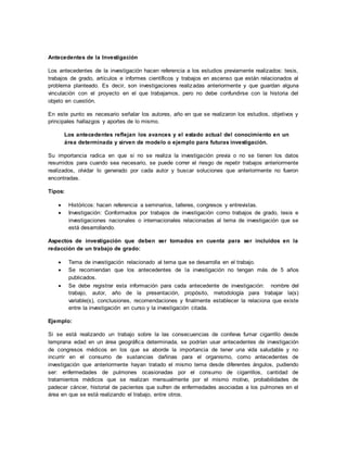 Antecedentes de la Investigación
Los antecedentes de la investigación hacen referencia a los estudios previamente realizados: tesis,
trabajos de grado, artículos e informes científicos y trabajos en ascenso que están relacionados al
problema planteado. Es decir, son investigaciones realizadas anteriormente y que guardan alguna
vinculación con el proyecto en el que trabajamos, pero no debe confundirse con la historia del
objeto en cuestión.
En este punto es necesario señalar los autores, año en que se realizaron los estudios, objetivos y
principales hallazgos y aportes de lo mismo.
Los antecedentes reflejan los avances y el estado actual del conocimiento en un
área determinada y sirven de modelo o ejemplo para futuras investigación.
Su importancia radica en que si no se realiza la investigación previa o no se tienen los datos
resumidos para cuando sea necesario, se puede correr el riesgo de repetir trabajos anteriormente
realizados, olvidar lo generado por cada autor y buscar soluciones que anteriormente no fueron
encontradas.
Tipos:
 Históricos: hacen referencia a seminarios, talleres, congresos y entrevistas.
 Investigación: Conformados por trabajos de investigación como trabajos de grado, tesis e
investigaciones nacionales o internacionales relacionadas al tema de investigación que se
está desarrollando.
Aspectos de investigación que deben ser tomados en cuenta para ser incluidos en la
redacción de un trabajo de grado:
 Tema de investigación relacionado al tema que se desarrolla en el trabajo.
 Se recomiendan que los antecedentes de la investigación no tengan más de 5 años
publicados.
 Se debe registrar esta información para cada antecedente de investigación: nombre del
trabajo, autor, año de la presentación, propósito, metodología para trabajar la(s)
variable(s), conclusiones, recomendaciones y finalmente establecer la relaciona que existe
entre la investigación en curso y la investigación citada.
Ejemplo:
Si se está realizando un trabajo sobre la las consecuencias de conlleva fumar cigarrillo desde
temprana edad en un área geográfica determinada, se podrían usar antecedentes de investigación
de congresos médicos en los que se aborde la importancia de tener una vida saludable y no
incurrir en el consumo de sustancias dañinas para el organismo, como antecedentes de
investigación que anteriormente hayan tratado el mismo tema desde diferentes ángulos, pudiendo
ser: enfermedades de pulmones ocasionadas por el consumo de cigarrillos, cantidad de
tratamientos médicos que se realizan mensualmente por el mismo motivo, probabilidades de
padecer cáncer, historial de pacientes que sufren de enfermedades asociadas a los pulmones en el
área en que se está realizando el trabajo, entre otros.
 