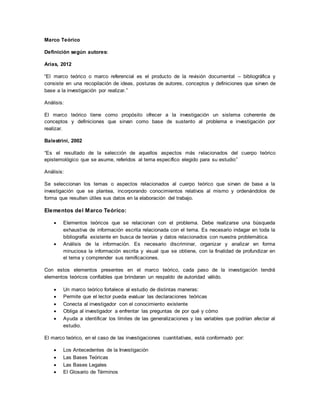 Marco Teórico
Definición según autores:
Arias, 2012
“El marco teórico o marco referencial es el producto de la revisión documental – bibliográfica y
consiste en una recopilación de ideas, posturas de autores, conceptos y definiciones que sirven de
base a la investigación por realizar.”
Análisis:
El marco teórico tiene como propósito ofrecer a la investigación un sistema coherente de
conceptos y definiciones que sirvan como base de sustento al problema e investigación por
realizar.
Balestrini, 2002
“Es el resultado de la selección de aquellos aspectos más relacionados del cuerpo teórico
epistemológico que se asume, referidos al tema específico elegido para su estudio”
Análisis:
Se seleccionan los temas o aspectos relacionados al cuerpo teórico que sirvan de base a la
investigación que se plantea, incorporando conocimientos relativos al mismo y ordenándolos de
forma que resulten útiles sus datos en la elaboración del trabajo.
Elementos del Marco Teórico:
 Elementos teóricos que se relacionan con el problema. Debe realizarse una búsqueda
exhaustiva de información escrita relacionada con el tema. Es necesario indagar en toda la
bibliografía existente en busca de teorías y datos relacionados con nuestra problemática.
 Análisis de la información. Es necesario discriminar, organizar y analizar en forma
minuciosa la información escrita y visual que se obtiene, con la finalidad de profundizar en
el tema y comprender sus ramificaciones.
Con estos elementos presentes en el marco teórico, cada paso de la investigación tendrá
elementos teóricos confiables que brindaran un respaldo de autoridad válido.
 Un marco teórico fortalece al estudio de distintas maneras:
 Permite que el lector pueda evaluar las declaraciones teóricas
 Conecta al investigador con el conocimiento existente
 Obliga al investigador a enfrentar las preguntas de por qué y cómo
 Ayuda a identificar los límites de las generalizaciones y las variables que podrían afectar al
estudio.
El marco teórico, en el caso de las investigaciones cuantitativas, está conformado por:
 Los Antecedentes de la Investigación
 Las Bases Teóricas
 Las Bases Legales
 El Glosario de Términos
 