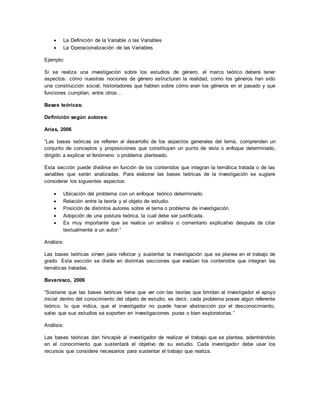  La Definición de la Variable o las Variables
 La Operacionalización de las Variables
Ejemplo:
Si se realiza una investigación sobre los estudios de género, el marco teórico deberá tener
aspectos: cómo nuestras nociones de género estructuran la realidad, como los géneros han sido
una construcción social, historiadores que hablen sobre cómo eran los géneros en el pasado y que
funciones cumplían, entre otros…
Bases teóricas:
Definición según autores:
Arias, 2006
“Las bases teóricas se refieren al desarrollo de los aspectos generales del tema, comprenden un
conjunto de conceptos y proposiciones que constituyen un punto de vista o enfoque determinado,
dirigido a explicar el fenómeno o problema planteado.
Esta sección puede dividirse en función de los contenidos que integran la temática tratada o de las
variables que serán analizadas. Para elaborar las bases teóricas de la investigación se sugiere
considerar los siguientes aspectos:
 Ubicación del problema con un enfoque teórico determinado.
 Relación entre la teoría y el objeto de estudio.
 Posición de distintos autores sobre el tema o problema de investigación.
 Adopción de una postura teórica, la cual debe ser justificada.
 Es muy importante que se realice un análisis o comentario explicativo después de citar
textualmente a un autor.”
Análisis:
Las bases teóricas sirven para reforzar y sustentar la investigación que se planea en el trabajo de
grado. Esta sección se divide en distintas secciones que evalúan los contenidos que integran las
temáticas tratadas.
Bavaresco, 2006
“Sostiene que las bases teóricas tiene que ver con las teorías que brindan al investigador el apoyo
inicial dentro del conocimiento del objeto de estudio, es decir, cada problema posee algún referente
teórico, lo que indica, que el investigador no puede hacer abstracción por el desconocimiento,
salvo que sus estudios se soporten en investigaciones puras o bien exploratorias.”
Análisis:
Las bases teóricas dan hincapié al investigador de realizar el trabajo que se plantea, adentrándolo
en el conocimiento que sustentará el objetivo de su estudio. Cada investigador debe usar los
recursos que considere necesarios para sustentar el trabajo que realiza.
 