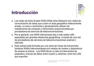Facultad de Tecnología – Carrera de Ing. de Sistemas
http://www.usfx.edu.bo
Introducción
 Las redes de Área Amplia WAN (Wide Area Network) son redes de
comunicación de datos que cubre un área geográfica relativamente
amplia, un país o continente y generalmente utilizan las
instalaciones de conexión y transmisión proporcionadas por
proveedores de servicios de telecomunicaciones.
 Por lo general, una WAN interconecta dos ó más redes LAN
separadas por grandes distancias geográficas, a través de una red
de proveedores de servicios de telecomunicaciones (subred ó
interred).
 Esta subred está formada por una serie de líneas de transmisión
(enlaces WAN) interconectadas por medios de routers y dispositivos
de acceso al enlace. Las WAN llevan a cabo el intercambio de
paquetes y tramas de datos entre routers y switches, entre las LAN
que soportan.
 